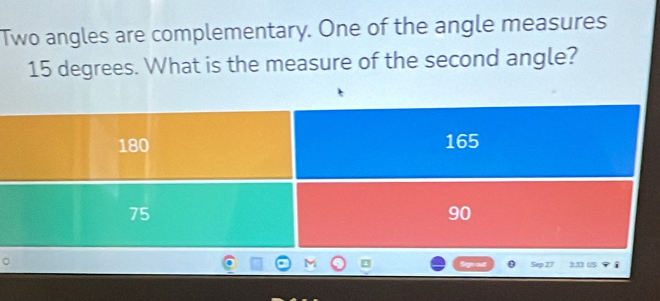 Two angles are complementary. One of the angle measures
15 degrees. What is the measure of the second angle?
180 165
75
90
Sep 27 3:33 u5