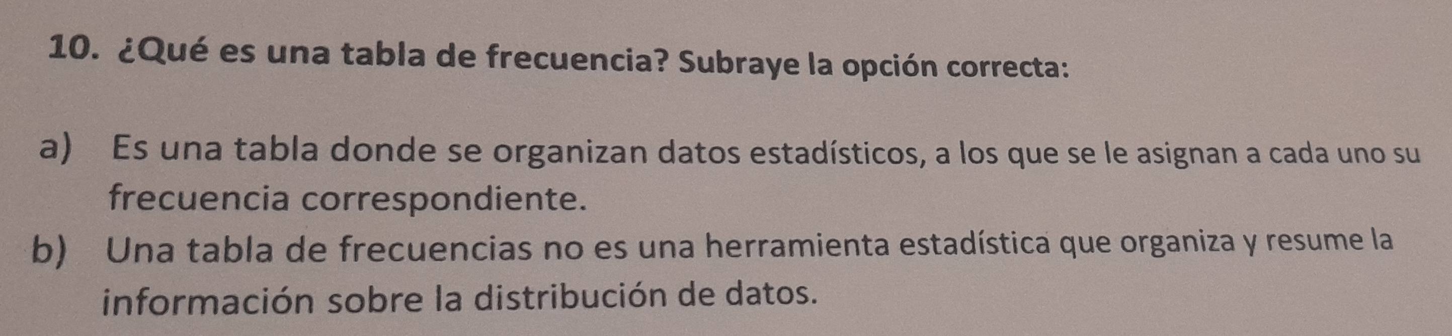 ¿Qué es una tabla de frecuencia? Subraye la opción correcta:
a) Es una tabla donde se organizan datos estadísticos, a los que se le asignan a cada uno su
frecuencia correspondiente.
b) Una tabla de frecuencias no es una herramienta estadística que organiza y resume la
información sobre la distribución de datos.