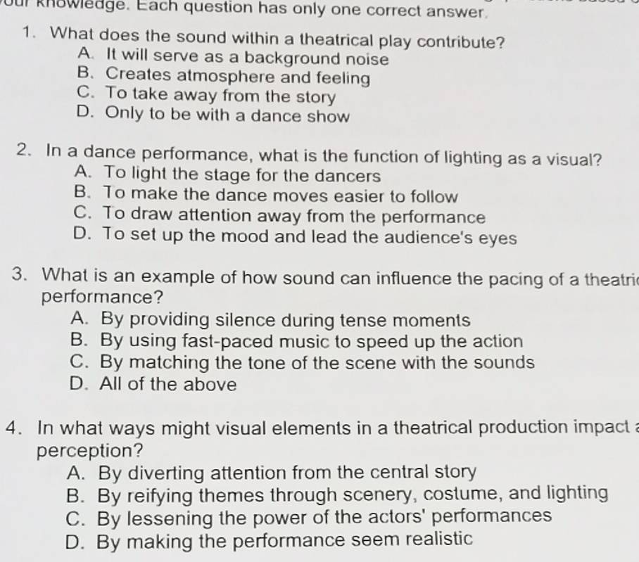 our knowledge. Each question has only one correct answer.
1. What does the sound within a theatrical play contribute?
A. It will serve as a background noise
B. Creates atmosphere and feeling
C. To take away from the story
D. Only to be with a dance show
2. In a dance performance, what is the function of lighting as a visual?
A. To light the stage for the dancers
B. To make the dance moves easier to follow
C. To draw attention away from the performance
D. To set up the mood and lead the audience's eyes
3. What is an example of how sound can influence the pacing of a theatri
performance?
A. By providing silence during tense moments
B. By using fast-paced music to speed up the action
C. By matching the tone of the scene with the sounds
D. All of the above
4. In what ways might visual elements in a theatrical production impact 
perception?
A. By diverting attention from the central story
B. By reifying themes through scenery, costume, and lighting
C. By lessening the power of the actors' performances
D. By making the performance seem realistic