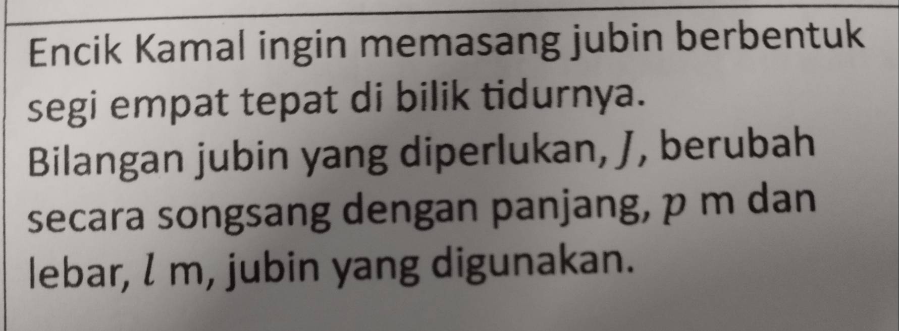 Encik Kamal ingin memasang jubin berbentuk 
segi empat tepat di bilik tidurnya. 
Bilangan jubin yang diperlukan, J, berubah 
secara songsang dengan panjang, p m dan 
lebar, l m, jubin yang digunakan.