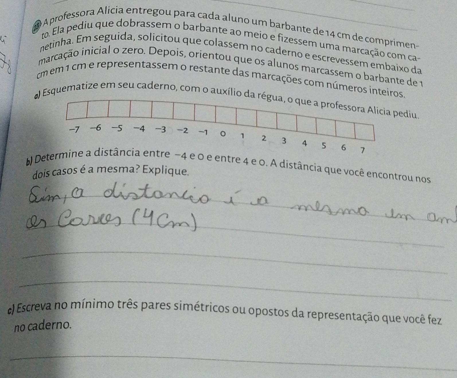 A professora Alicia entregou para cada aluno um barbante de 14 cm de comprimen- 
to. Ela pediu que dobrassem o barbante ao meio e fizessem uma marcação com ca- 
netinha. Em seguida, solicitou que colassem no caderno e escrevessem embaixo da 
marcação inicial o zero. Depois, orientou que os alunos marcassem o barbante de 1
m em 1 cm e representassem o restante das marcações com números inteiros. 
a) Esquematize em seu caderno, com o auxílio da régua, o que a professora Alicia pediu.
-7 -6 -5 -4 -3 -2 -1 。 1 2 3 4 5 6 7
b) Determine a distância entre −4 e 0 e entre 4 e 0. A distância que você encontrou nos 
dois casos é a mesma? Explique. 
_ 
_ 
_ 
_ 
) Escreva no mínimo três pares simétricos ou opostos da representação que você fez 
no caderno. 
_ 
_ 
_