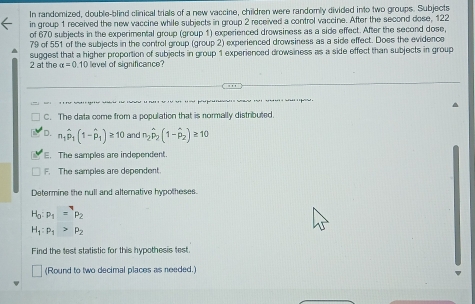 In randomized, double-blind clinical trials of a new vaccine, children were randomly divided into two groups. Subjects
in group 1 received the new vaccine while subjects in group 2 received a control vaccine. After the second dose, 122
of 670 subjects in the experimental group (group 1) experienced drowsiness as a side effect. After the second dose,
79 of 551 of the subjects in the control group (group 2) experienced drowsiness as a side effect. Does the evidence
2 at the suggest that a higher proportion of subjects in group 1 experienced drowsiness as a side effect than subjects in group
alpha =0.10 evel of significance?
. . ,
u g
C. The data come from a population that is normally distributed.
D. n_1hat p_1(1-hat p_1)≥ 10 and n_2hat p_2(1-hat p_2)≥ 10. The samples are independent
F. The samples are dependent.
Determine the null and alternative hypotheses.
H_0:p_1=pp_2
H_1:p_1>p_2
Find the test statistic for this hypothesis test.
(Round to two decimal places as needed.)