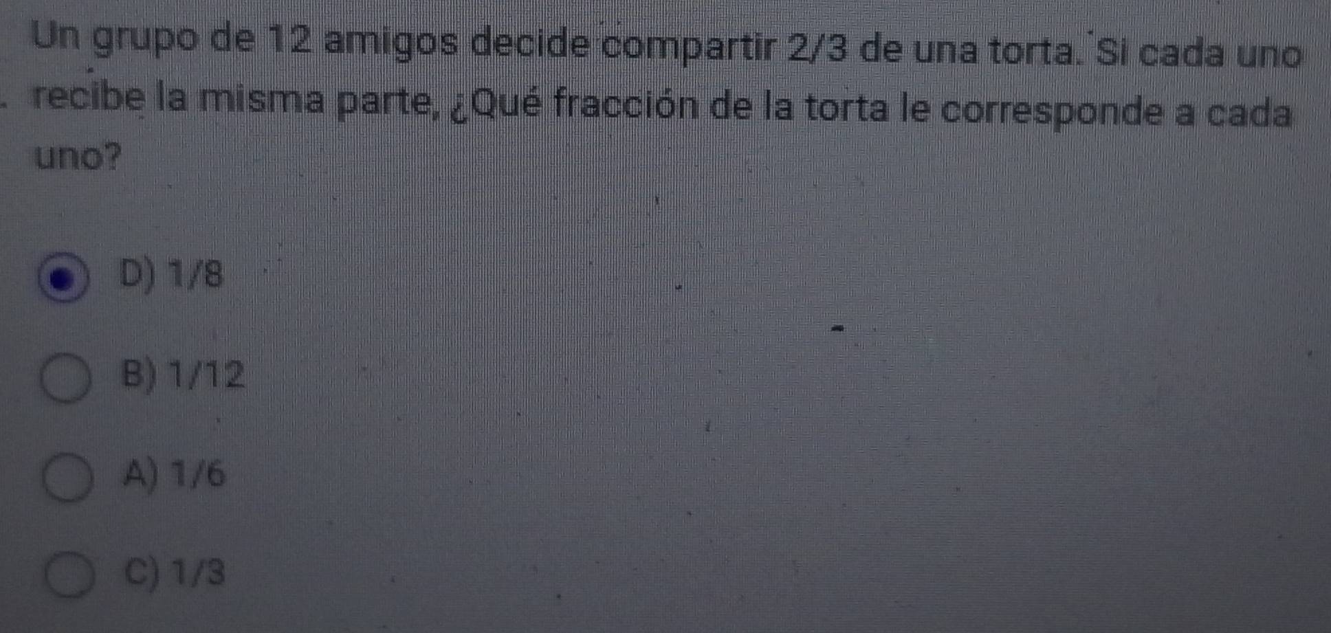 Un grupo de 12 amigos decide compartir 2/3 de una torta. Si cada uno
recibe la misma parte, ¿Qué fracción de la torta le corresponde a cada
uno?
D) 1/8
B) 1/12
A) 1/6
C) 1/3