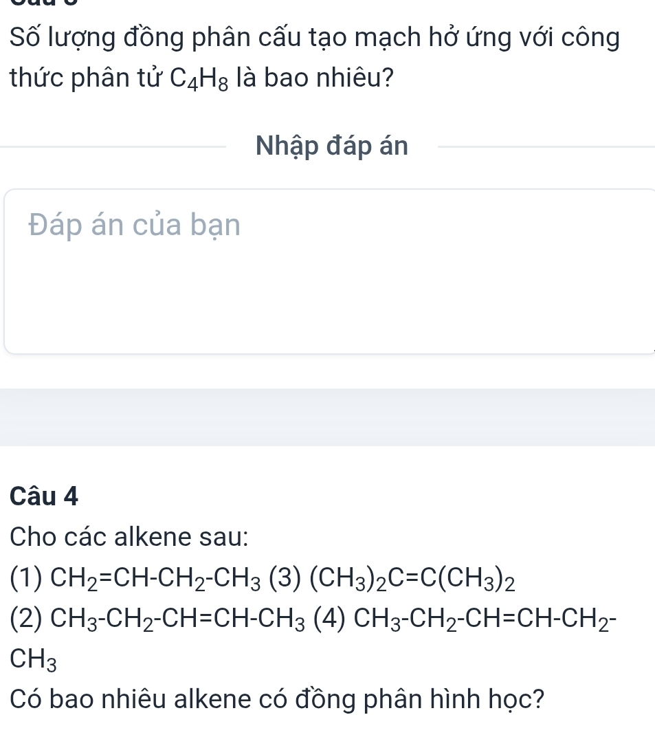 Số lượng đồng phân cấu tạo mạch hở ứng với công 
thức phân tử C_4H_8 là bao nhiêu? 
Nhập đáp án 
Đáp án của bạn 
Câu 4 
Cho các alkene sau: 
(1) CH_2=CH-CH_2-CH_3(3)(CH_3)_2C=C(CH_3)_2
(2) CH_3-CH_2-CH=CH-CH_3(4)CH_3-CH_2-CH=CH-CH_2-
CH_3
Có bao nhiêu alkene có đồng phân hình học?