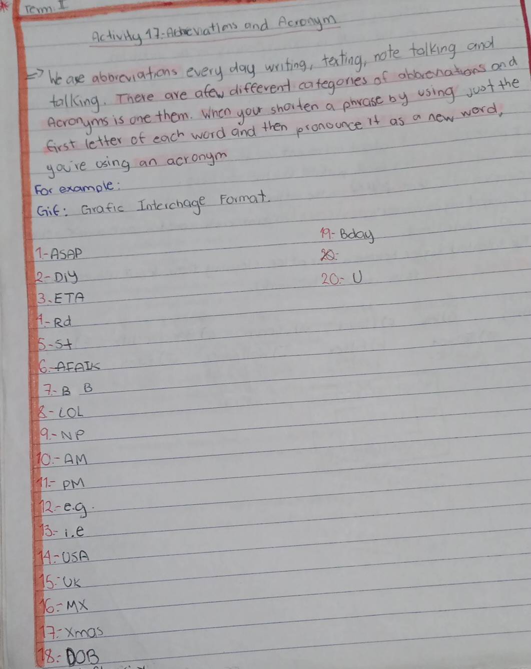 Activity 17 : Ahe wations and Acronym 
he ase aborviations every day writing, texting, note talking and 
talking. There are afew different categones of abbreniations and 
Acronyms is one them. When you shorten a phvase by using jost the 
first letter of each word and then pronounce it as a new word, 
you're using an acronym 
For example: 
Git: Grafic Interchage Format. 
19- Bday 
1-ASAP 2: 
2- Diy 20: U 
3、ETA 
A- Rd 
5 -5
6. AFAIK 
7- B B
8-LOL
9-NP
10-AM
11=PM
12-e· g·
13-1.e
14-0.5A
15:Uk
16=MX
17:xmas
18=DOB