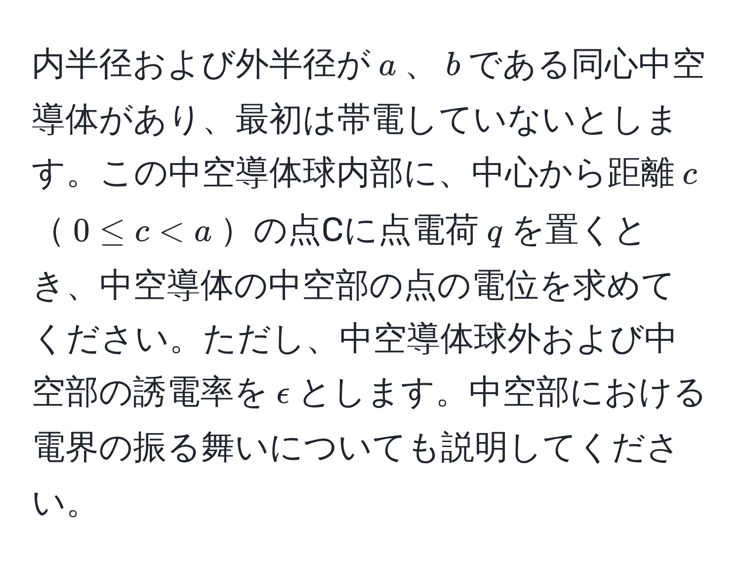 内半径および外半径が$a$、$b$である同心中空導体があり、最初は帯電していないとします。この中空導体球内部に、中心から距離$c$$0 ≤ c < a$の点Cに点電荷$q$を置くとき、中空導体の中空部の点の電位を求めてください。ただし、中空導体球外および中空部の誘電率を$epsilon$とします。中空部における電界の振る舞いについても説明してください。