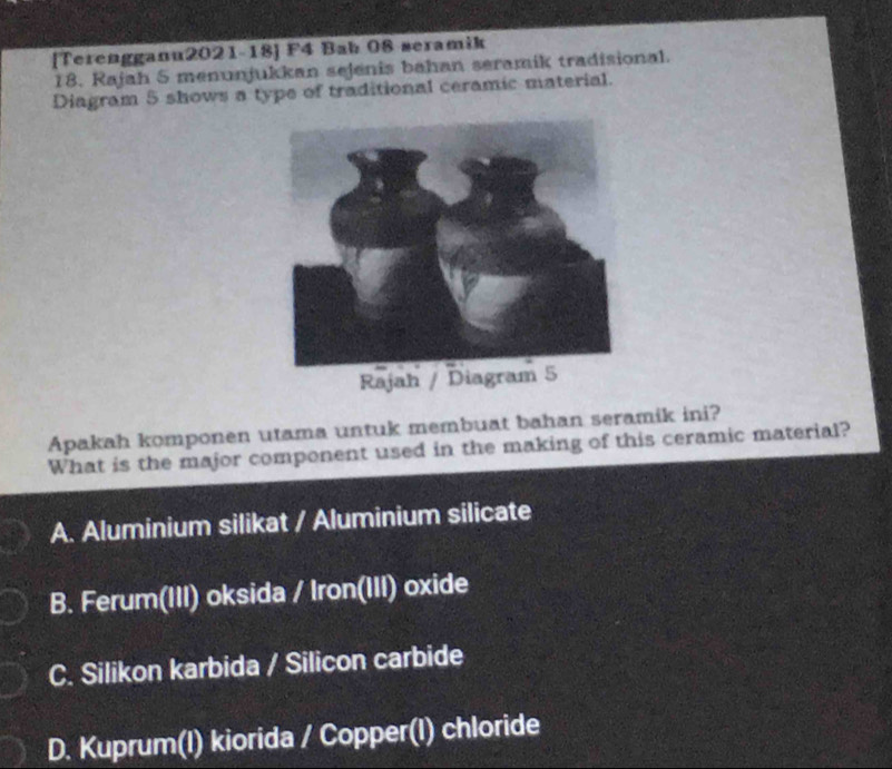 [Terengganu2021-18] F4 Bab 08 seramik
18. Rajah 5 menunjukkan sejenis bahan seramik tradisional.
Diagram 5 shows a type of traditional ceramic material.
Apakah komponen utama untuk membuat bahan seramik ini?
What is the major component used in the making of this ceramic material?
A. Aluminium silikat / Aluminium silicate
B. Ferum(III) oksida / Iron(III) oxide
C. Silikon karbida / Silicon carbide
D. Kuprum(I) kiorida / Copper(I) chloride