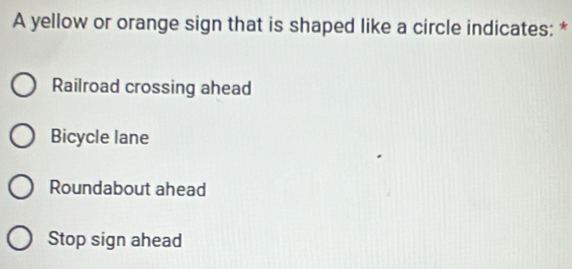 A yellow or orange sign that is shaped like a circle indicates: *
Railroad crossing ahead
Bicycle lane
Roundabout ahead
Stop sign ahead
