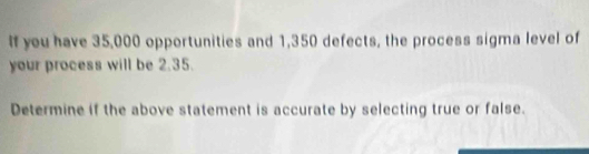 If you have 35,000 opportunities and 1,350 defects, the process sigma level of 
your process will be 2.35. 
Determine if the above statement is accurate by selecting true or false.