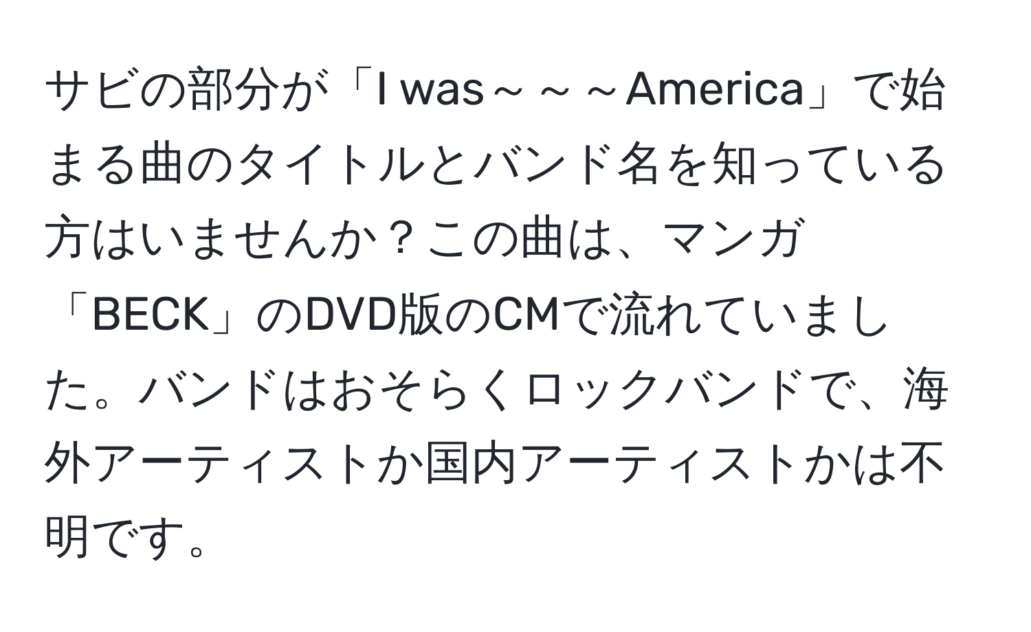 サビの部分が「I was～～～America」で始まる曲のタイトルとバンド名を知っている方はいませんか？この曲は、マンガ「BECK」のDVD版のCMで流れていました。バンドはおそらくロックバンドで、海外アーティストか国内アーティストかは不明です。