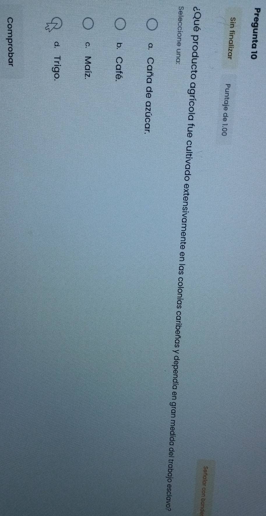 Pregunta 10
Sin finalizar Puntaje de 1.00
Señalar con bande
¿Qué producto agrícola fue cultivado extensivamente en las colonias caribeñas y dependía en gran medida del trabajo esclavo?
Seleccione una:
a. Caña de azúcar.
b. Café.
c. Maíz.
d. Trigo.
Comprobar