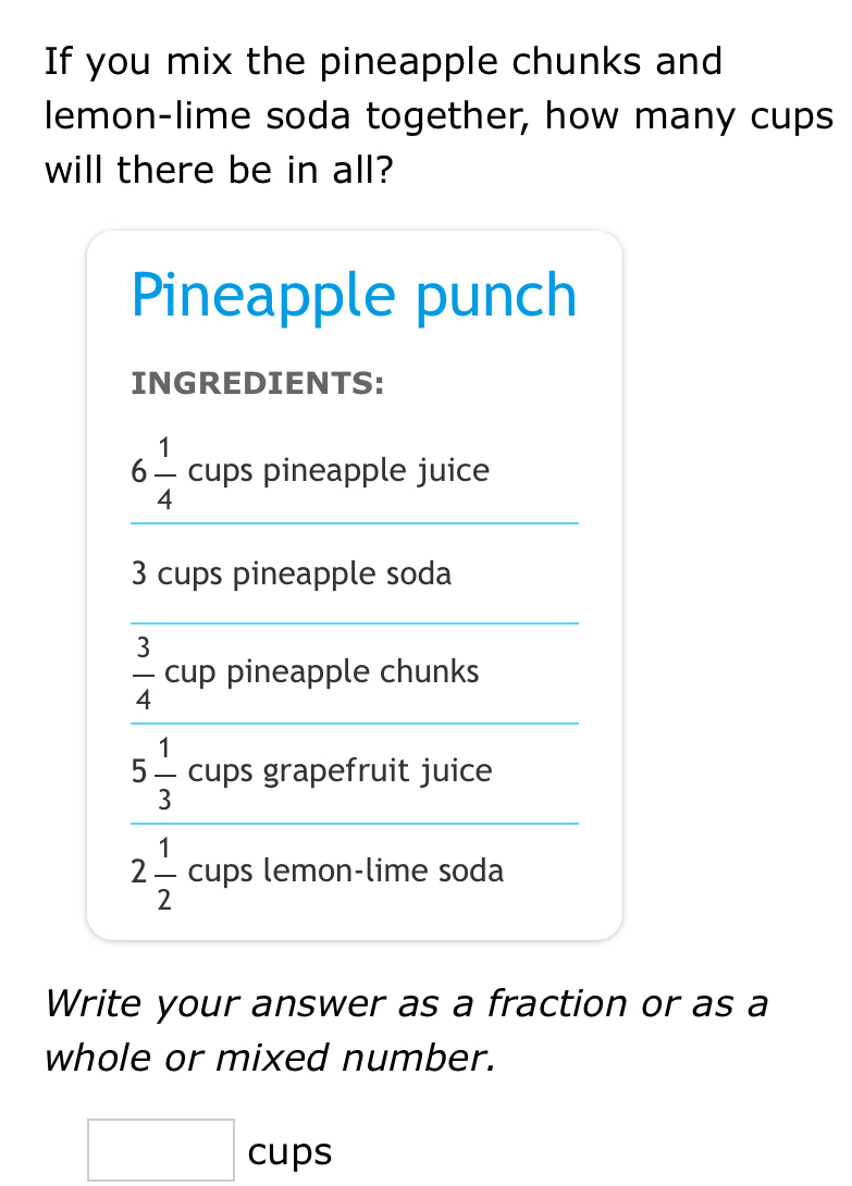 If you mix the pineapple chunks and 
lemon-lime soda together, how many cups 
will there be in all? 
Pineapple punch 
INGREDIENTS:
6 1/4  cups pineapple juice
3 cups pineapple soda
 3/4 cup pineapple chunks
5 1/3  cups grapefruit juice
2 1/2  cups lemon-lime soda 
Write your answer as a fraction or as a 
whole or mixed number. 
^
□ c Cup S 
C