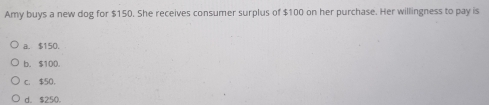 Amy buys a new dog for $150. She receives consumer surplus of $100 on her purchase. Her willingness to pay is
a. $150.
b. $10D.
c. $50.
d. $250.