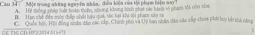 Một trong những nguyên nhân, điều kiện của tội phạm hiện nay?
A. Hệ thống pháp luật hoàn thiện, nhưng khung hình phạt các hành vi phạm tội còn nhẹ,
B. Hạn chế đến mức thấp nhất hậu quả, tác hại khi tội phạm xây ra
C. Quốc hội, Hội đồng nhân dân các cấp, Chính phủ và Uỷ ban nhân dân các cấp chưa phát huy hết khả năng
DE THI CĐ-HP2(2024.01)-472
3