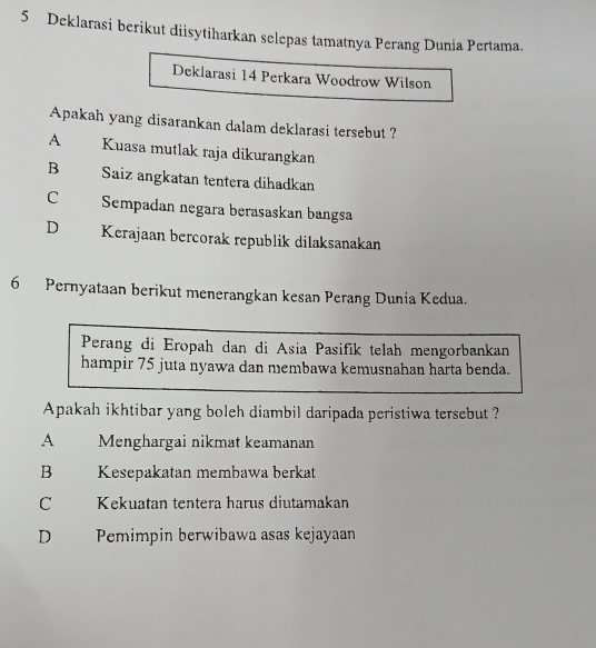 Deklarasi berikut diisytiharkan selepas tamatnya Perang Dunia Pertama.
Deklarasi 14 Perkara Woodrow Wilson
Apakah yang disarankan dalam deklarasi tersebut ?
A Kuasa mutlak raja dikurangkan
B Saiz angkatan tentera dihadkan
C Sempadan negara berasaskan bangsa
D Kerajaan bercorak republik dilaksanakan
6 Pernyataan berikut menerangkan kesan Perang Dunia Kedua.
Perang di Eropah dan di Asia Pasifik telah mengorbankan
hampir 75 juta nyawa dan membawa kemusnahan harta benda.
Apakah ikhtibar yang boleh diambil daripada peristiwa tersebut ?
A Menghargai nikmat keamanan
B Kesepakatan membawa berkat
C Kekuatan tentera harus diutamakan
D Pemimpin berwibawa asas kejayaan