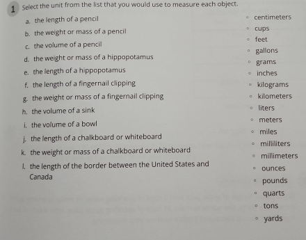 Select the unit from the list that you would use to measure each object. 
a. the length of a pencil centimeters 
b. the weight or mass of a pencil cups 
c. the volume of a pencil feet 
d. the weight or mass of a hippopotamus galions 
e. the length of a hippopotamus inches grams
f. the length of a fingernail clipping kilograms
g. the weight or mass of a fingernail clipping kilometers
h. the volume of a sink liters 
i, the volume of a bowl meters
j. the length of a chalkboard or whiteboard miles milliliters
k. the weight or mass of a chalkboard or whiteboard millimeters
l. the length of the border between the United States and ounces 
Canada pounds
quarts 
tons
yards