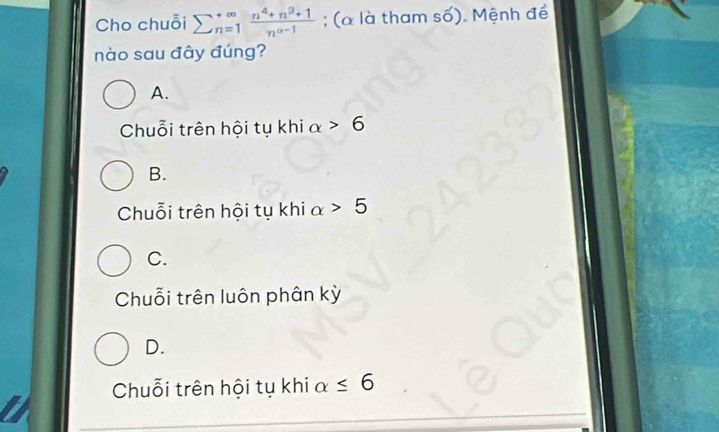 Cho chuỗi sumlimits  underline(n=1)^(∈fty) (n^4+n^3+1)/n^(a-1) ; (α là tham số). Mệnh đề
nào sau đây đúng?
A.
Chuỗi trên hội tụ khi alpha >6
B.
Chuỗi trên hội tụ khi alpha >5
C.
Chuỗi trên luôn phân kỳ
D.
Chuỗi trên hội tụ khi a ≤ 6