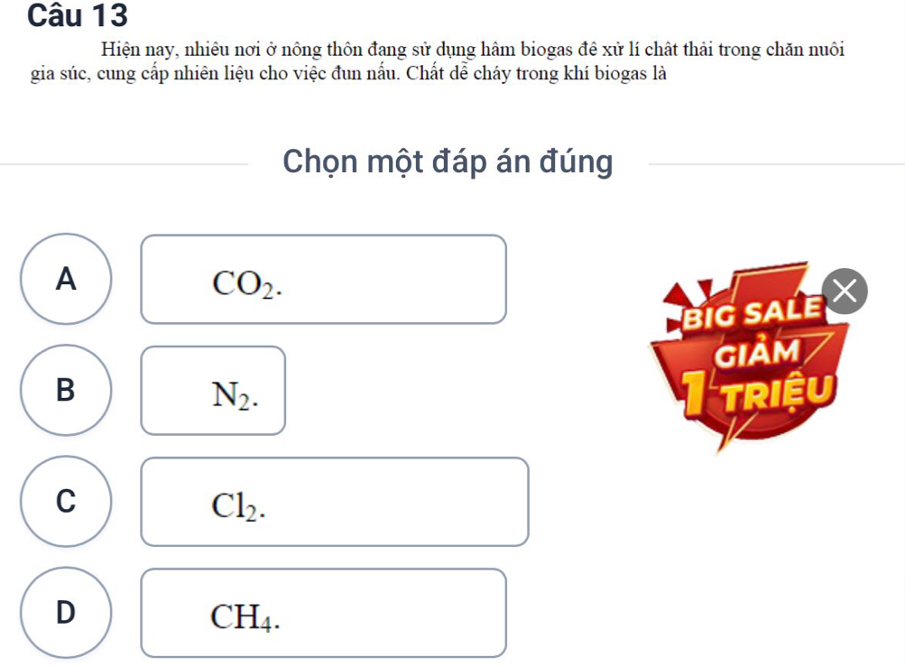 Hiện nay, nhiêu nơi ở nông thôn đang sử dụng hâm biogas đê xử lí chất thải trong chăn nuôi
gia súc, cung cấp nhiên liệu cho việc đun nấu. Chất dễ cháy trong khí biogas là
Chọn một đáp án đúng
A
CO_2. 
BIG SALE 
GIảm
B triều
N_2.
C
Cl_2.
D
CH_4.