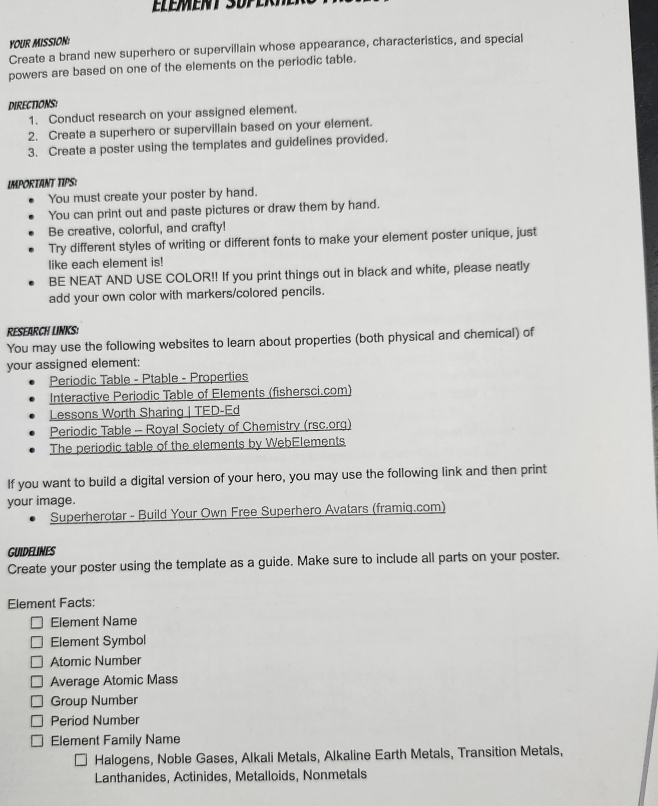 YOUR MISSION: 
Create a brand new superhero or supervillain whose appearance, characteristics, and special 
powers are based on one of the elements on the periodic table. 
DIRECTIONS: 
1. Conduct research on your assigned element. 
2. Create a superhero or supervillain based on your element. 
3. Create a poster using the templates and guidelines provided. 
IMPORTANT TIPS: 
You must create your poster by hand. 
You can print out and paste pictures or draw them by hand. 
Be creative, colorful, and crafty! 
Try different styles of writing or different fonts to make your element poster unique, just 
like each element is! 
BE NEAT AND USE COLOR!! If you print things out in black and white, please neatly 
add your own color with markers/colored pencils. 
REsEArCH LiNks: 
You may use the following websites to learn about properties (both physical and chemical) of 
your assigned element: 
Periodic Table - Ptable - Properties 
Interactive Periodic Table of Elements (fishersci.com) 
Lessons Worth Sharing | TED-Ed 
Periodic Table - Royal Society of Chemistry (rsc.org) 
The periodic table of the elements by WebElements 
If you want to build a digital version of your hero, you may use the following link and then print 
your image. 
Superherotar - Build Your Own Free Superhero Avatars (framig.com) 
GUIDELINES 
Create your poster using the template as a guide. Make sure to include all parts on your poster. 
Element Facts: 
Element Name 
Element Symbol 
Atomic Number 
Average Atomic Mass 
Group Number 
Period Number 
Element Family Name 
Halogens, Noble Gases, Alkali Metals, Alkaline Earth Metals, Transition Metals, 
Lanthanides, Actinides, Metalloids, Nonmetals