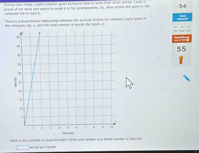 During class today, Layla's teacher gives everyone time to write their short stories. Layla is 
proud of her story and wants to email it to her grandparents. So, after school she goes to the 54
computer lab to type it. Time 
There is a proportional relationship between the amount of time (in minutes) Layla types in elapsed 
the computer lab, x, and the total number of words she types, y. 
01 07 14 
HR MIN SCC 
out of 100 0 SmartScore
55
Minutes
What is the constant of proportionality? Write your answer as a whole number or decimal. 
words per minute