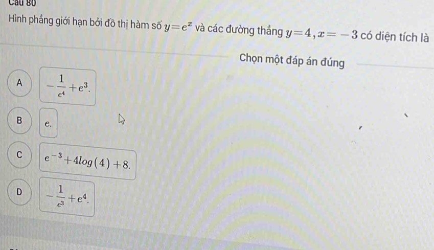 Cầu 80
Hình phẳng giới hạn bởi đồ thị hàm số y=e^x và các đường thắng y=4, x=-3 có diện tích là
Chọn một đáp án đúng
A - 1/e^4 +e^3.
B e.
C e^(-3)+4log (4)+8.
D - 1/e^3 +e^4.