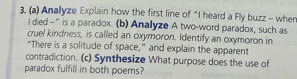 Analyze Explain how the first line of “I heard a Fly buzz - when 
I died —” is a paradox. (b) Analyze A two-word paradox, such as 
cruel kindness, is called an oxymoron. Identify an oxymoron in 
“There is a solitude of space,” and explain the apparent 
contradiction. (c) Synthesize What purpose does the use of 
paradox fulfill in both poems?