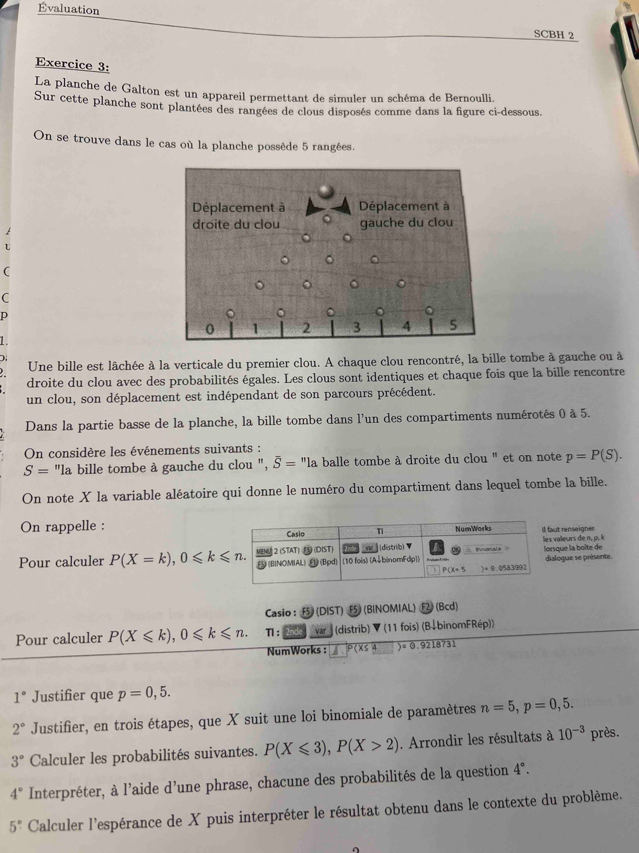 Évaluation
SCBH 2
Exercice 3:
La planche de Galton est un appareil permettant de simuler un schéma de Bernoulli.
Sur cette planche sont plantées des rangées de clous disposés comme dans la figure ci-dessous.
On se trouve dans le cas où la planche possède 5 rangées.
U
(
C
p
1
)
Une bille est lâchée à la verticale du premier clou. A chaque clou rencontré, la bille tombe à gauche ou à
droite du clou avec des probabilités égales. Les clous sont identiques et chaque fois que la bille rencontre
un clou, son déplacement est indépendant de son parcours précédent.
Dans la partie basse de la planche, la bille tombe dans l'un des compartiments numérotés 0 à 5.
On considère les événements suivants :
S= "la bille tombe à gauche du clou ", overline S=''la balle tombe à droite du clou " et on note p=P(S).
On note X la variable aléatoire qui donne le numéro du compartiment dans lequel tombe la bille.
On rappelle :ut renseigner
valeurs de n, p. k
Pour calculer P(X=k),0≤slant k≤slant n. sque la boîte de
alogue se présente.
Casio : F5 (DIST) F5  (BINOMIAL) F2) (Bcd)
Pour calculer P(X≤slant k),0≤slant k≤slant n. 1: var (distrib) ▼ (11 fois) (B↓binomFRép))
NumWorks : P(X≤ 4 )=odot .9218731
1° Justifier que p=0,5.
2° Justifier, en trois étapes, que X suit une loi binomiale de paramètres n=5,p=0,5.
3° Calculer les probabilités suivantes. P(X≤slant 3),P(X>2). Arrondir les résultats à 10^(-3) près.
4° Interpréter, à l'aide d'une phrase, chacune des probabilités de la question 4°.
5° Calculer l'espérance de X puis interpréter le résultat obtenu dans le contexte du problème.