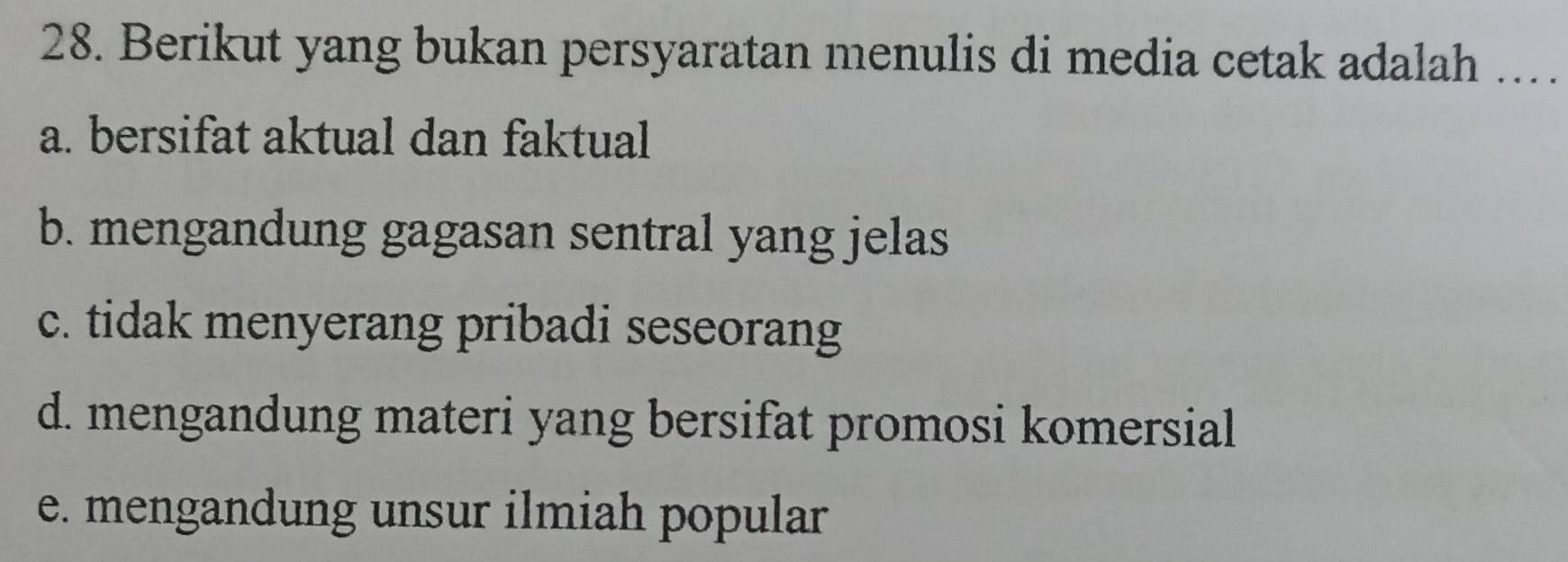 Berikut yang bukan persyaratan menulis di media cetak adalah ...
a. bersifat aktual dan faktual
b. mengandung gagasan sentral yang jelas
c. tidak menyerang pribadi seseorang
d. mengandung materi yang bersifat promosi komersial
e. mengandung unsur ilmiah popular