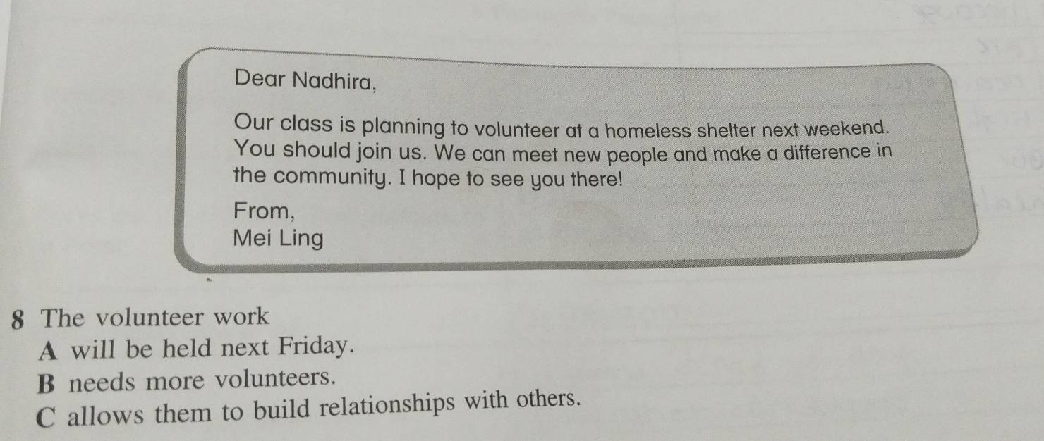 Dear Nadhira, 
Our class is planning to volunteer at a homeless shelter next weekend. 
You should join us. We can meet new people and make a difference in 
the community. I hope to see you there! 
From, 
Mei Ling 
8 The volunteer work 
A will be held next Friday. 
B needs more volunteers. 
C allows them to build relationships with others.