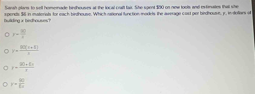 Sarah plans to sell homemade birdhouses at the local craft fair. She spent $90 on new tools and estimates that she
spends $6 in materials for each birdhouse. Which rational function models the average cost per birdhouse, y, in dollars of
building x birdhouses?
y= 90/x 
y= (90(x+6))/x 
y= (90+6x)/x 
y= 90/6x 