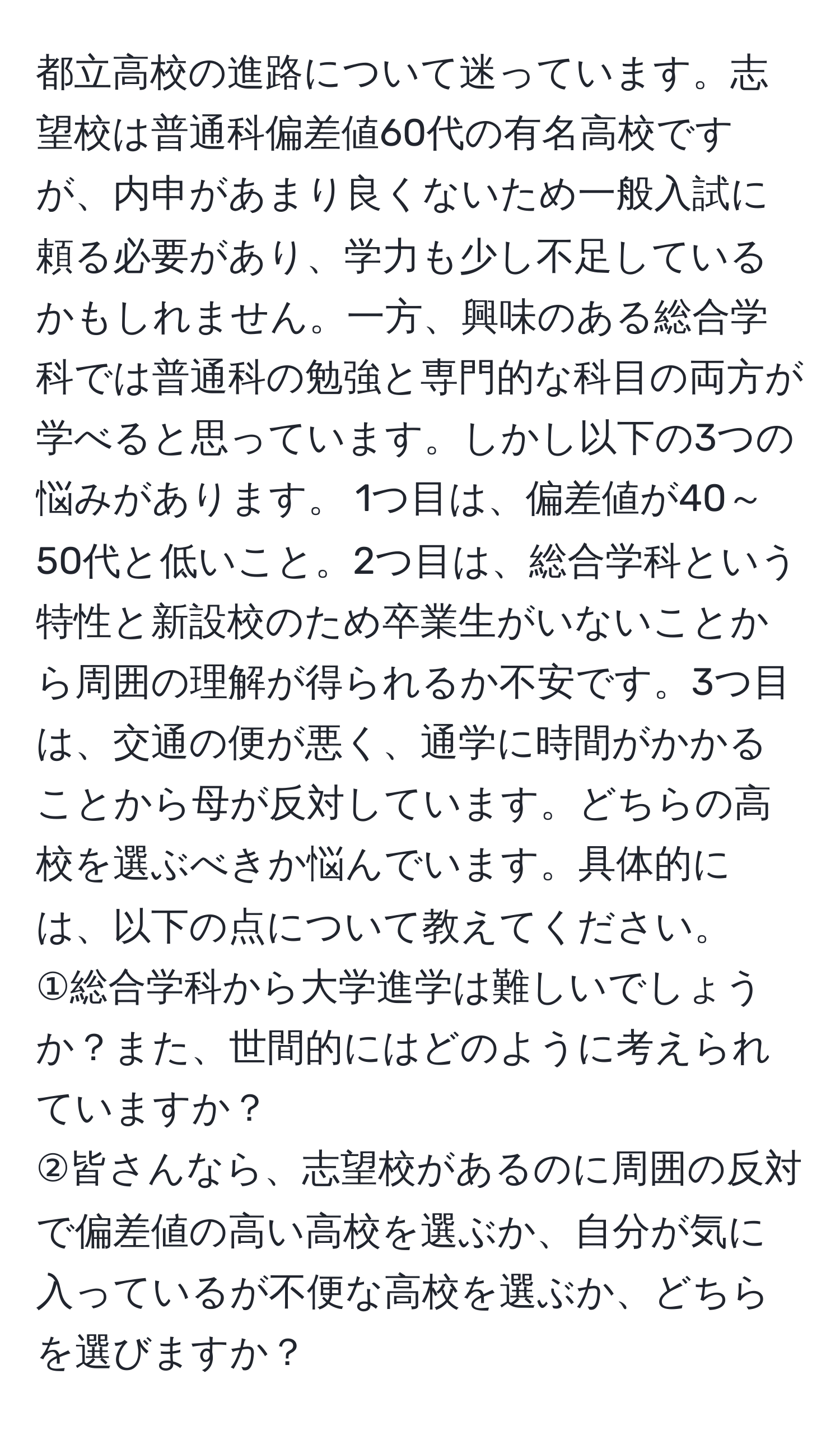 都立高校の進路について迷っています。志望校は普通科偏差値60代の有名高校ですが、内申があまり良くないため一般入試に頼る必要があり、学力も少し不足しているかもしれません。一方、興味のある総合学科では普通科の勉強と専門的な科目の両方が学べると思っています。しかし以下の3つの悩みがあります。 1つ目は、偏差値が40～50代と低いこと。2つ目は、総合学科という特性と新設校のため卒業生がいないことから周囲の理解が得られるか不安です。3つ目は、交通の便が悪く、通学に時間がかかることから母が反対しています。どちらの高校を選ぶべきか悩んでいます。具体的には、以下の点について教えてください。  
①総合学科から大学進学は難しいでしょうか？また、世間的にはどのように考えられていますか？  
②皆さんなら、志望校があるのに周囲の反対で偏差値の高い高校を選ぶか、自分が気に入っているが不便な高校を選ぶか、どちらを選びますか？