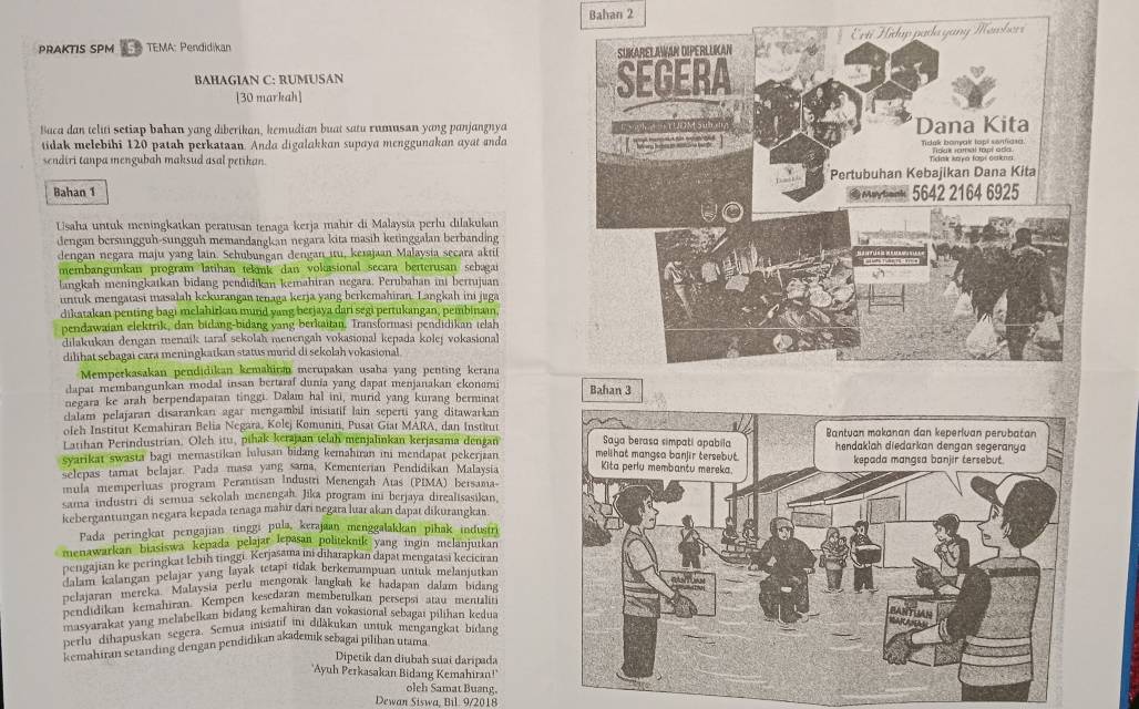 Bahan 2
PRAKTIS SPM TEMA: Pendidikan
BAHAGIAN C: RUMUSAN 
[30 markah]
Buca dan teliti setiap bahan yang diberikan, kemudian buat satu rumusan yang panjangnya
tidak melebihi 120 patah perkataan. Anda digalakkan supaya menggunakan ayat anda 
sendiri tanpa mengubah maksud asal petihan.
Bahan 1 
Usaha untuk meningkatkan peratusan tenaga kerja mahir di Malaysia perlu dilakukan
dengan bersungguh-sungguh memandangkan negara kita masih ketinggalan berbanding
dengan negara maju yang lain. Sehubungan dengan itu, keiajaan Malaysia secara aktif
membangunkan program latihan tekmk dan voktasional secara betterusan sebagai
langkah meningkatkan bidang pendidika kemahiran negara. Perubahan ini berrujuan
untuk mengatasi masalah kekurangan tenaga kerja yang berkemahiran. Langkah ini juga
dikatakan penting bagi melahirkan murd yang berjaya dari segi pertukangan, pembinaan
pendawaian elektrik, dan bidang-bidang yang berkaitan. Transformasi pendidikan telah
dilakukan dengan menaík tarał sekolah menengah vokasional kepada kolej vokasional
dilihat sebagai cara meningkatkan status murid di sekolah vokasional
Memperkasakan pendidikan kemahiran merupakan usaha yang penting kerana
dapat membangunkan modal insan bertaraf dunia yang dapat menjanakan ekonemi 
negara ke arah berpendapatan tinggi. Dalam hal ini, murid yang kurang berminat
clalam pelajaran disarankan agar mengambil inisiatif lain seperti yang ditawarkan
oleh Institut Kemahiran Belia Negara, Kolej Komuniti, Pusat Giat MARA, dan Institut
Latihan Perindustrian, Oleh itu, pihak kerajaan telah menjalinkan kerjasama dengan
syarikat swasta bagt memastikan lulusan bidang kemahiran ini mendapat pekerjian 
selepas  tamat belajar. Pada masa yang sama, Kementerian Pendidikan Malaysia
mula memperluas program Perantisan Industri Menengah Atas (PIMA) beisama-
sama industri di semua sekolah menengah. Jika program ini berjaya direalisasikin,
kebergantungan negara kepada tenaga mahīr dari negara luar akan dapat dikurangkar
Pada peringkat perigajian tinggi pula, kerajaan menggalakkan pihak industri
menawarkan biasiswa kepada pelajar lepasan politeknik yang ingin melanjutkan
pengajian ke peringkat lebiḥ tinggi. Kerjasama mi diharapkan dapat mengatasi keciciran
dalam kalangan pelajar yang layak tetapi tidak berkemampuan untuk melanjutkan
pelajaran mereka Malaysia perlu mengorak langkah ke hadapan dalam bidang
pendidikan kemahıran. Kempen keśedaran membetulkan persepsi atau mentaliti
masvarakat yang melabelkan bidang kemahian dan vokasional sebagaı pilihan kedua
perlu dihapuskan segera. Semua iis  rade duakukan untuk mengangkat bidang
Kemahiran setanding dengan pendidikan akademik sebagai pilihan utama
Dipetik dan diubah suai daripada
"Ayuh Perkasakan Bidang Kemahiran!
oleh Samat Buang,
Dewan Siswa. Bil. 9/2018