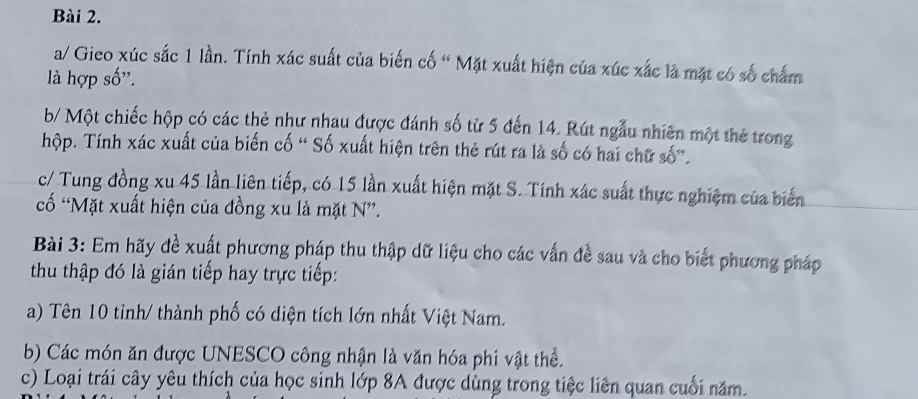 a/ Gieo xúc sắc 1 lần. Tính xác suất của biến cố “ Mặt xuất hiện của xúc xắc là mặt có số chấm 
là hợp số''. 
b/ Một chiếc hộp có các thẻ như nhau được đánh số từ 5 đến 14. Rút ngẫu nhiên một thẻ trong 
hộp. Tính xác xuất của biến cố “ Số xuất hiện trên thẻ rút ra là số có hai chữ số”. 
c/ Tung đồng xu 45 lần liên tiếp, có 15 lần xuất hiện mặt S. Tính xác suất thực nghiệm của biển 
cố “Mặt xuất hiện của đồng xu là mặt N”. 
Bài 3: Em hãy đề xuất phương pháp thu thập dữ liệu cho các vấn đề sau và cho biết phương pháp 
thu thập đó là gián tiếp hay trực tiếp: 
a) Tên 10 tỉnh/ thành phố có diện tích lớn nhất Việt Nam. 
b) Các món ăn được UNESCO công nhận là văn hóa phi vật thể. 
c) Loại trái cây yêu thích của học sinh lớp 8A được dùng trong tiệc liên quan cuối năm.