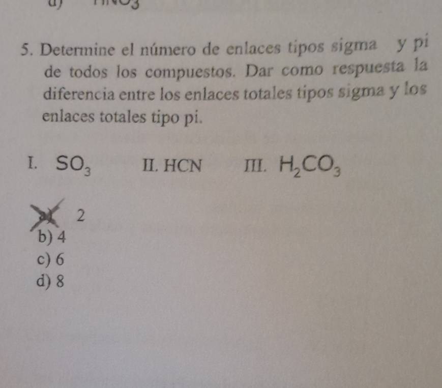 Determine el número de enlaces tipos sigma y pi
de todos los compuestos. Dar como respuesta la
diferencia entre los enlaces totales tipos sigma y los
enlaces totales tipo pi.
I. SO_3 II. HCN III. H_2CO_3
a4 2
b) 4
c) 6
d) 8