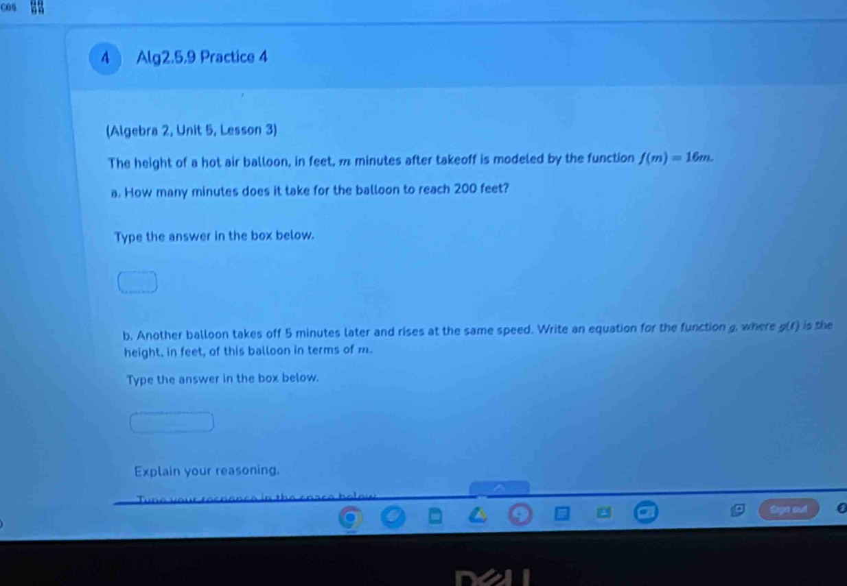 C05 
A Alg2.5.9 Practice 4 
(Algebra 2, Unit 5, Lesson 3) 
The height of a hot air balloon, in feet, m minutes after takeoff is modeled by the function f(m)=16m. 
a. How many minutes does it take for the balloon to reach 200 feet? 
Type the answer in the box below. 
b. Another balloon takes off 5 minutes later and rises at the same speed. Write an equation for the function g, where g(t) is the 
height, in feet, of this balloon in terms of m. 
Type the answer in the box below. 
Explain your reasoning.