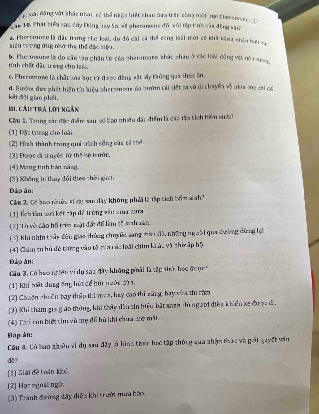 các loài động vật khác nhau có thể nhận biết nhau dựa trên cùng một loại pheromone.
cầu 10. Phát biểu sau đây Đúng hay Sai về pheromene đối với tập tính của động vật?
a. Pheromone là đặc trưng cho loài, do đó chỉ cá thể cùng loài mới có khả năng nhận biết tín
hiệu tương ứng nhờ thụ thể đặc hiệu.
b. Pheromone là do cấu tạo phân tử của pheromone khác nhau ở các loài động vật nên mang
tính chất đặc trưng cho loài.
c. Pheromone là chất hóa học từ được động vật lấy thông qua thức ăn.
d. Bướm đực phát hiện tín hiệu pheromone do bướm cái tiết ra và di chuyển về phía con cái đế
kết đôi giao phối.
III. CÂU TRẢ LờI ngắn
Câu 1. Trong các đặc điểm sau, có bao nhiêu đặc điểm là của tập tính bấm sinh?
(1) Đặc trưng cho loài.
(2) Hình thành trong quá trình sống của cá thể.
(3) Được di truyền từ thế hệ trước.
(4) Mang tính bản năng.
(5) Không bị thay đổi theo thời gian.
Đáp án:
Câu 2. Có bao nhiêu ví dụ sau đây không phải là tập tính bẩm sinh?
(1) Ếch tìm nơi kết cặp đẻ trứng vào mùa mưa.
(2) Tò vò đào hố trên mặt đất để làm tổ sinh sản.
(3) Khi nhìn thấy đèn giao thông chuyển sang màu đỏ, những người qua đường dừng lại.
(4) Chim tu hú đẻ trứng vào tổ của các loài chim khác và nhờ ấp hộ.
Đáp án:
Câu 3. Có bao nhiêu ví dụ sau đây không phải là tập tính học được?
(1) Khỉ biết dùng ống hút để hút nước dừa.
(2) Chuồn chuồn bay thấp thì mưa, bay cao thì nắng, bay vừa thì râm
(3) Khi tham gia giao thông, khi thấy đèn tín hiệu bật xanh thì người điều khiển xe được đi.
(4) Thú con biết tìm vú mẹ để bú khi chưa mở mắt.
Đáp án:
Câu 4. Có bao nhiêu ví dụ sau đây là hình thức học tập thông qua nhận thức và giải quyết vấn
đe?
(1) Giải đề toán khó.
(2) Học ngoại ngữ.
(3) Tránh đường dây điện khi trười mưa bão.