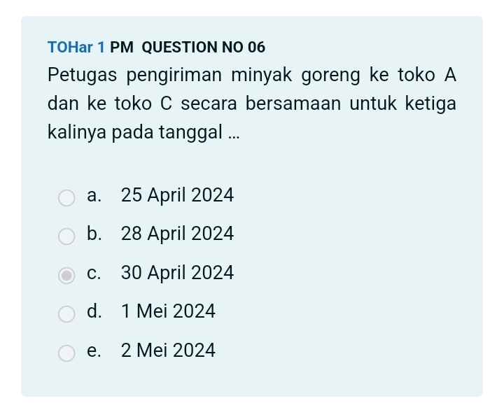 TOHar 1 PM QUESTION NO 06
Petugas pengiriman minyak goreng ke toko A
dan ke toko C secara bersamaan untuk ketiga
kalinya pada tanggal ...
a. 25 April 2024
b. 28 April 2024
c. 30 April 2024
d. 1 Mei 2024
e. 2 Mei 2024