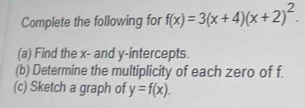 Complete the following for f(x)=3(x+4)(x+2)^2. 
(a) Find the x - and y-intercepts. 
(b) Determine the multiplicity of each zero of f. 
(c) Sketch a graph of y=f(x).