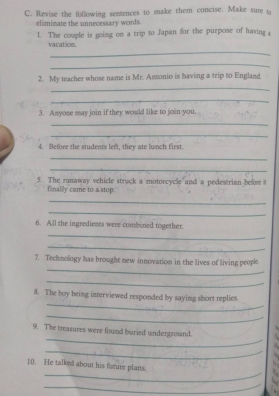 Revise the following sentences to make them concise. Make sure to 
eliminate the unnecessary words. 
1. The couple is going on a trip to Japan for the purpose of having a 
vacation. 
_ 
_ 
2. My teacher whose name is Mr. Antonio is having a trip to England. 
_ 
_ 
3. Anyone may join if they would like to join you. 
_ 
_ 
4. Before the students left, they ate lunch first. 
_ 
_ 
5. The runaway vehicle struck a motorcycle and a pedestrian before it 
finally came to a stop. 
_ 
_ 
6. All the ingredients were combined together. 
_ 
_ 
_ 
7. Technology has brought new innovation in the lives of living people. 
_ 
_ 
8. The boy being interviewed responded by saying short replies. 
_ 
_ 
9. The treasures were found buried underground. 
_ 
_ 
10. He talked about his future plans. 
_