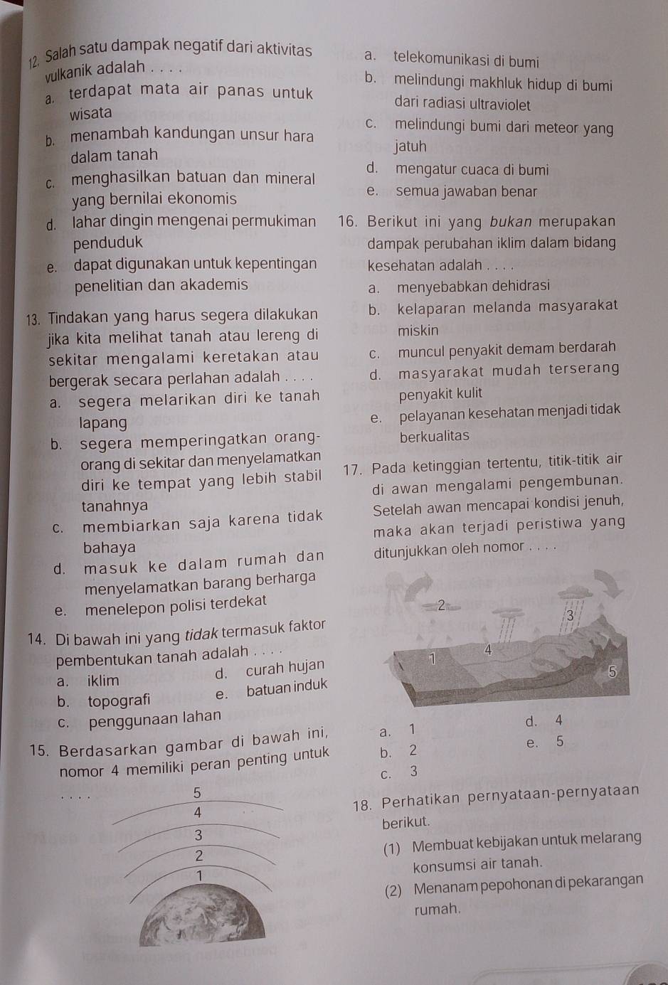 Salah satu dampak negatif dari aktivitas a. telekomunikasi di bumi
vulkanik adalah
b. melindungi makhluk hidup di bumi
a. terdapat mata air panas untuk dari radiasi ultraviolet
wisata
c. melindungi bumi dari meteor yang
b. menambah kandungan unsur hara
dalam tanah
jatuh
c. menghasilkan batuan dan mineral d. mengatur cuaca di bumi
yang bernilai ekonomis
e. semua jawaban benar
d. lahar dingin mengenai permukiman 16. Berikut ini yang bukan merupakan
penduduk dampak perubahan iklim dalam bidang
e. dapat digunakan untuk kepentingan kesehatan adalah
penelitian dan akademis a. menyebabkan dehidrasi
13. Tindakan yang harus segera dilakukan b. kelaparan melanda masyarakat
jika kita melihat tanah atau lereng di
miskin
sekitar mengalami keretakan atau c. muncul penyakit demam berdarah
bergerak secara perlahan adalah . . . d. masyarakat mudah terserang
a. segera melarikan diri ke tanah penyakit kulit
lapang e. pelayanan kesehatan menjadi tidak
b. segera memperingatkan orang- berkualitas
orang di sekitar dan menyelamatkan
diri ke tempat yang lebih stabil 17. Pada ketinggian tertentu, titik-titik air
di awan mengalami pengembunan.
tanahnya
c. membiarkan saja karena tidak Setelah awan mencapai kondisi jenuh,
maka akan terjadi peristiwa yang
bahaya
d. masuk ke dalam rumah dan ditunjukkan oleh nomor . . . .
menyelamatkan barang berharga
e. menelepon polisi terdekat
14. Di bawah ini yang tidak termasuk faktor
pembentukan tanah adalah
a. iklim
d. curah hujan
b. topografi
e. batuan induk
c. penggunaan lahan
d. 4
15. Berdasarkan gambar di bawah ini, a. 1
nomor 4 memiliki peran penting untuk b. 2 e. 5
c. 3
18. Perhatikan pernyataan-pernyataan
berikut.
(1) Membuat kebijakan untuk melarang
konsumsi air tanah.
(2) Menanam pepohonan di pekarangan
rumah.