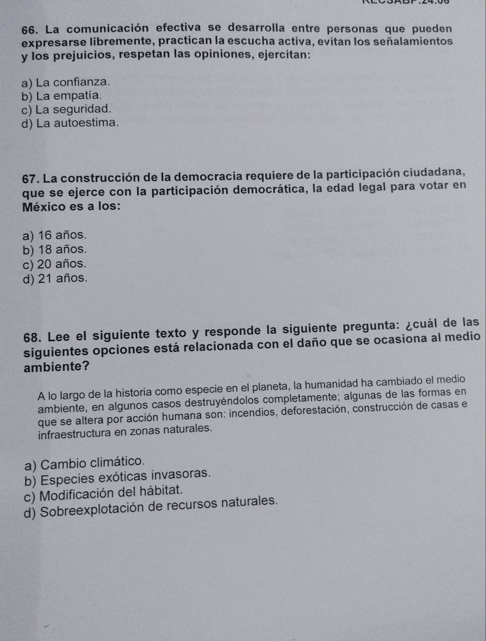 La comunicación efectiva se desarrolla entre personas que pueden
expresarse libremente, practican la escucha activa, evitan los señalamientos
y los prejuicios, respetan las opiniones, ejercitan:
a) La confianza.
b) La empatía.
c) La seguridad.
d) La autoestima.
67. La construcción de la democracia requiere de la participación ciudadana,
que se ejerce con la participación democrática, la edad legal para votar en
México es a los:
a) 16 años.
b) 18 años.
c) 20 años.
d) 21 años.
68. Lee el siguiente texto y responde la siguiente pregunta: ¿cuál de las
siguientes opciones está relacionada con el daño que se ocasiona al medio
ambiente?
A lo largo de la historia como especie en el planeta, la humanidad ha cambiado el medio
ambiente, en algunos casos destruyéndolos completamente; algunas de las formas en
que se altera por acción humana son: incendios, deforestación, construcción de casas e
infraestructura en zonas naturales.
a) Cambio climático.
b) Especies exóticas invasoras.
c) Modificación del hábitat.
d) Sobreexplotación de recursos naturales.