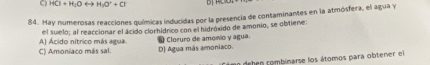 HCl+H_3Orightarrow H_2O^++Cl D
84. Hay numerosas reacciones químicas inducidas por la presencia de contaminantes en la atmósfera, el agua y
el suelo; al reaccionar el ácido clorhídrico con el hidróxido de amonio, se obtiene.
* Cloruro de amonio y agua.
C) Amoniaco más sal. Al Acido nítrico más atua D) Agua más amoniaco.
mo dehen combinarse los átomos para obtener el