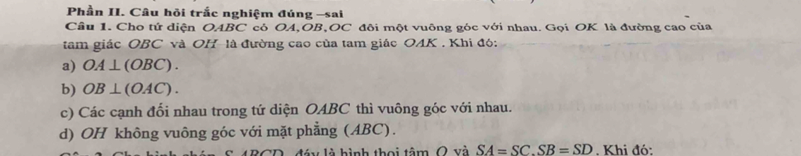 Phần II. Câu hồi trắc nghiệm đúng -sai
Câu 1. Cho tứ diện OABC có OA, OB, OC đôi một vuông góc với nhau. Gọi OK là đường cao của
tam giác OBC và OH-là đường cao của tam giác OAK . Khi đó:
a) OA⊥ (OBC).
b) OB⊥ (OAC).
c) Các cạnh đối nhau trong tứ diện OABC thì vuông góc với nhau.
d) OH không vuông góc với mặt phẳng (ABC).
4BCD, đáy là hình thoi tâm O và SA=SC. SB=SD. Khi đó: