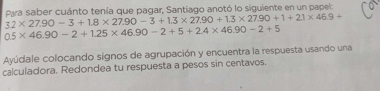 Para saber cuánto tenía que pagar, Santiago anotó lo siguiente en un papel:
3.2* 27.90-3+1.8* 27.90-3+1.3* 27.90+1.3* 27.90+1+2.1* 46.9+
0.5* 46.90-2+1.25* 46.90-2+5+2.4* 46.90-2+5
Ayúdale colocando signos de agrupación y encuentra la respuesta usando una 
calculadora. Redondea tu respuesta a pesos sin centavos.