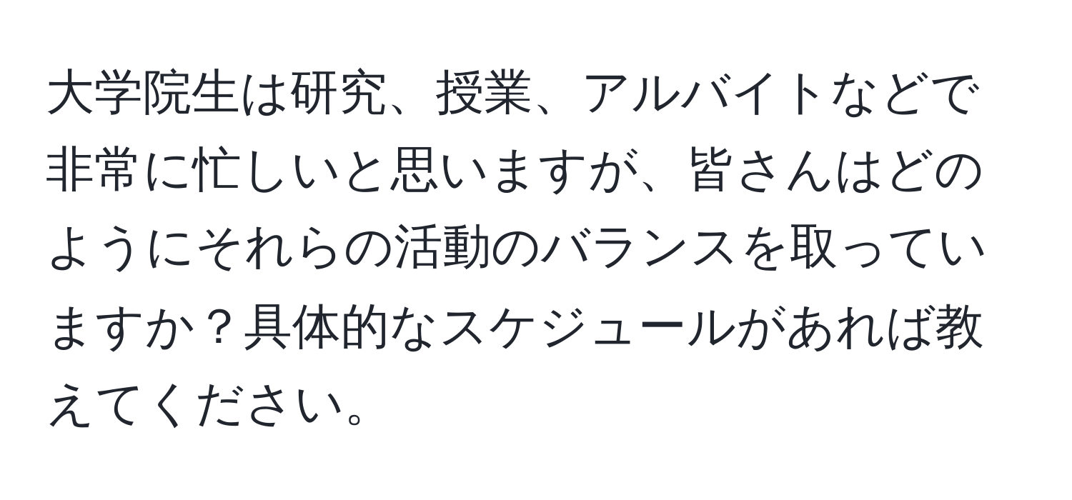 大学院生は研究、授業、アルバイトなどで非常に忙しいと思いますが、皆さんはどのようにそれらの活動のバランスを取っていますか？具体的なスケジュールがあれば教えてください。