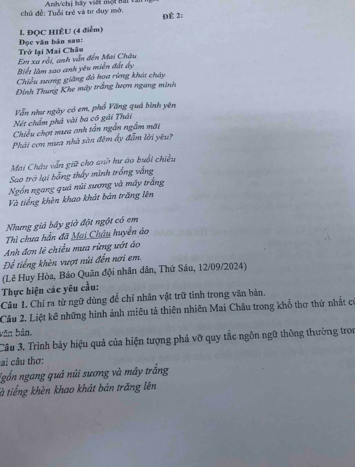 Anh/chị hãy viết một Bải và 
chủ đề: Tuổi trẻ và tư duy mở. 
ĐÉ 2: 
I. ĐQC HIÈU (4 điểm) 
Đọc văn bản sau: 
Trở lại Mai Châu 
Em xa rồi, anh vẫn đến Mai Châu 
Biết làm sao anh yêu miền đất ấy 
Chiều sương giăng đỏ hoa rừng khảt cháy 
Đinh Thung Khe mây trắng lượn ngang mình 
Vẫn như ngày có em, phố Vãng quá bình yên 
Nét chẩm phá vài ba cô gải Thái 
Chiều chợt mưa anh tần ngần ngắm mãi 
Phải cơn mưa nhà sàn đêm ấy đẫm lời yêu? 
Mai Châu vẫn giữ cho anh hư áo buổi chiều 
Sao trở lại bỗng thấy mình trống vắng 
Ngổn ngang quá núi sương và mây trắng 
Và tiếng khèn khao khát bản trăng lên 
Nhưng giá bây giờ đột ngột có em 
Thì chưa hắn đã Mai Châu huyền ảo 
Anh đơn lẻ chiều mưa rừng ướt áo 
Để tiếng khèn vượt núi đến nơi em. 
(Lê Huy Hòa, Báo Quân đội nhân dân, Thứ Sáu, 12/09/2024) 
Thực hiện các yêu cầu: 
Câu 1. Chỉ ra từ ngữ dùng để chỉ nhân vật trữ tình trong văn bản. 
Câu 2. Liệt kê những hình ảnh miêu tả thiên nhiên Mai Châu trong khổ thơ thứ nhất cư 
văn bản. 
Câu 3. Trình bày hiệu quả của hiện tượng phá vỡ quy tắc ngôn ngữ thông thường tron 
ai câu thơ: 
Ngỗn ngang quá núi sương và mây trắng 
tà tiếng khèn khao khát bản trăng lên