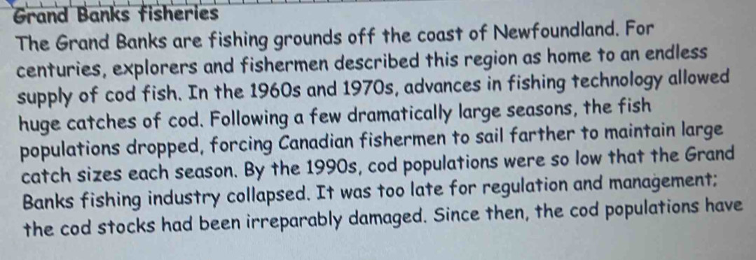 Grand Banks fisheries 
The Grand Banks are fishing grounds off the coast of Newfoundland. For 
centuries, explorers and fishermen described this region as home to an endless 
supply of cod fish. In the 1960s and 1970s, advances in fishing technology allowed 
huge catches of cod. Following a few dramatically large seasons, the fish 
populations dropped, forcing Canadian fishermen to sail farther to maintain large 
catch sizes each season. By the 1990s, cod populations were so low that the Grand 
Banks fishing industry collapsed. It was too late for regulation and management; 
the cod stocks had been irreparably damaged. Since then, the cod populations have