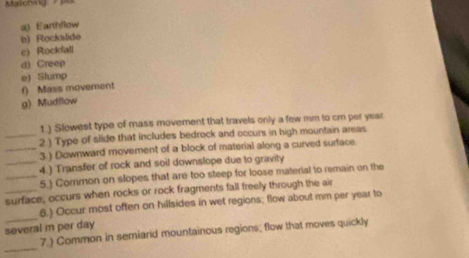 Matching pis 
a) Earthflow 
b) Rockslide 
c) Rockfall 
d) Creep 
e) Slump 
f) Mass movement 
g) Mudflow 
1.) Slowest type of mass movement that travels only a few mm to cm per year
_2.) Type of slide that includes bedrock and occurs in high mountain areas 
_3 ) Downward movement of a block of material along a curved surface. 
_4.) Transfer of rock and soil downslope due to gravity 
_5.) Common on slopes that are too steep for loose material to remain on the 
_surface; occurs when rocks or rock fragments fall freely through the air 
_ 
6.) Occur most often on hillsides in wet regions; flow about mm per year to 
several m per day
_ 
7.) Common in semiarid mountainous regions; flow that moves quickly