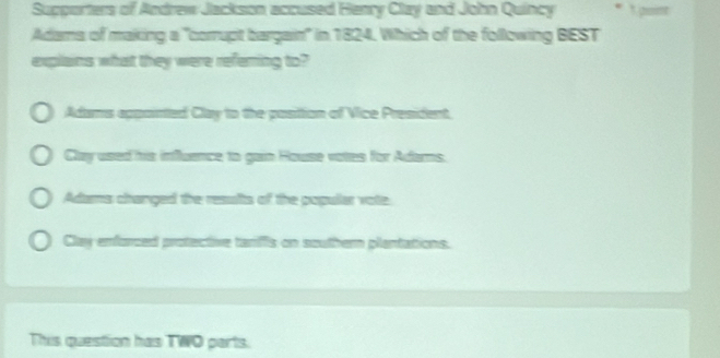 Supporters of Andrew Jackson accused Henry Clay and John Quincy
Adams of making a "corrupt bargain" in 1824. Which of the following BEST
explains what they were refering to?
Adams appointed Clay to the posittion of Vice President.
Clay used his influence to gain House votes for Adars.
Adams changed the resufts of the popullar vote
Clay enforced protective tariffs on southern plantations.
This question has TWO parts.