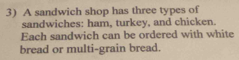 A sandwich shop has three types of 
sandwiches: ham, turkey, and chicken. 
Each sandwich can be ordered with white 
bread or multi-grain bread.